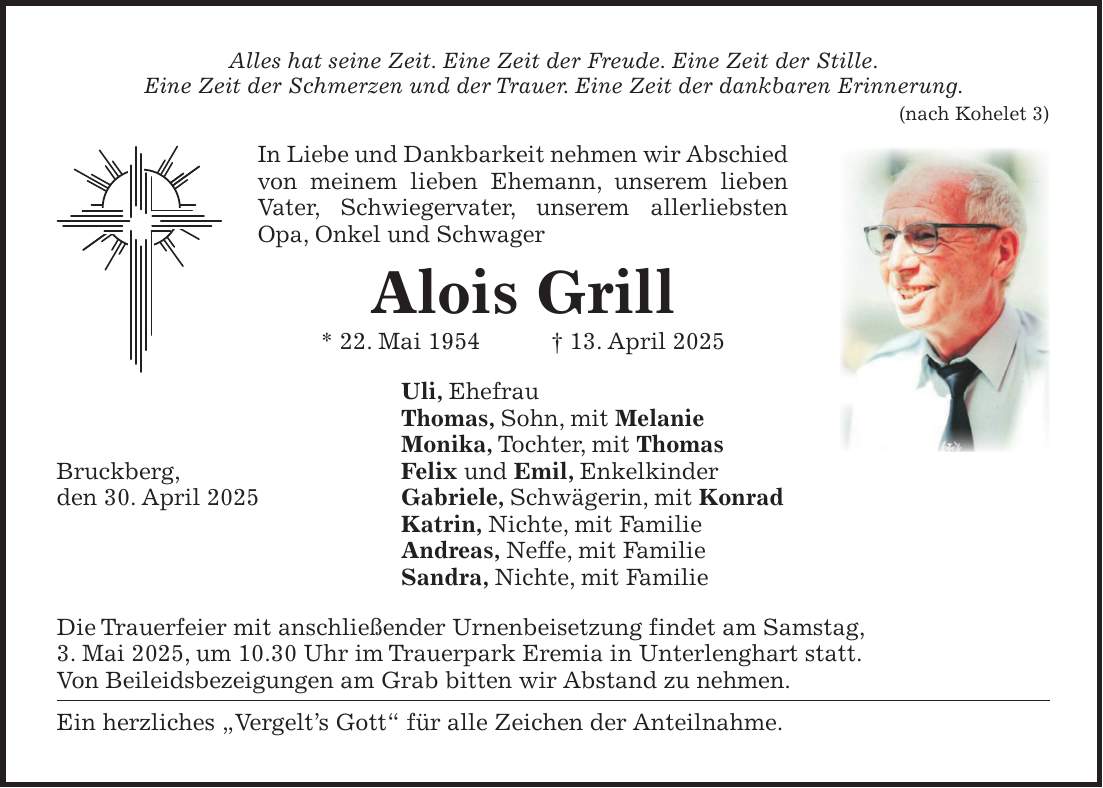 Alles hat seine Zeit. Eine Zeit der Freude. Eine Zeit der Stille. Eine Zeit der Schmerzen und der Trauer. Eine Zeit der dankbaren Erinnerung. (nach Kohelet 3) In Liebe und Dankbarkeit nehmen wir Abschied von meinem lieben Ehemann, unserem lieben Vater, Schwiegervater, unserem allerliebsten Opa, Onkel und Schwager Alois Grill * 22. Mai 1954 + 13. April 2025 Uli, Ehefrau Thomas, Sohn, mit Melanie Monika, Tochter, mit Thomas Bruckberg, Felix und Emil, Enkelkinder den 30. April 2025 Gabriele, Schwägerin, mit Konrad Katrin, Nichte, mit Familie Andreas, Neffe, mit Familie Sandra, Nichte, mit Familie Die Trauerfeier mit anschließender Urnenbeisetzung findet am Samstag, 3. Mai 2025, um 10.30 Uhr im Trauerpark Eremia in Unterlenghart statt. Von Beileidsbezeigungen am Grab bitten wir Abstand zu nehmen. Ein herzliches 'Vergelt's Gott' für alle Zeichen der Anteilnahme.