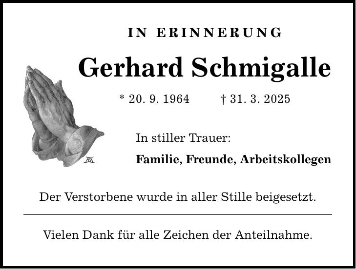 IN ERINNERUNG Gerhard Schmigalle * 20. 9. 1964 _ 31. 3. 2025 In stiller Trauer: Familie, Freunde, Arbeitskollegen Der Verstorbene wurde in aller Stille beigesetzt. Vielen Dank für alle Zeichen der Anteilnahme.
