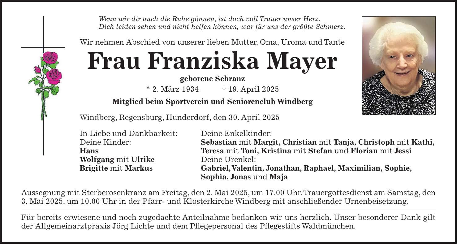 Wenn wir dir auch die Ruhe gönnen, ist doch voll Trauer unser Herz. Dich leiden sehen und nicht helfen können, war für uns der größte Schmerz. Wir nehmen Abschied von unserer lieben Mutter, Oma, Uroma und Tante Frau Franziska Mayer geborene Schranz * 2. März 1934 + 19. April 2025 Mitglied beim Sportverein und Seniorenclub Windberg Windberg, Regensburg, Hunderdorf, den 30. April 2025 In Liebe und Dankbarkeit: Deine Enkelkinder: Deine Kinder: Sebastian mit Margit, Christian mit Tanja, Christoph mit Kathi, Hans Teresa mit Toni, Kristina mit Stefan und Florian mit Jessi Wolfgang mit Ulrike Deine Urenkel: Brigitte mit Markus Gabriel, Valentin, Jonathan, Raphael, Maximilian, Sophie, Sophia, Jonas und Maja Aussegnung mit Sterberosenkranz am Freitag, den 2. Mai 2025, um 17.00 Uhr. Trauergottesdienst am Samstag, den 3. Mai 2025, um 10.00 Uhr in der Pfarr- und Klosterkirche Windberg mit anschließender Urnenbeisetzung. Für bereits erwiesene und noch zugedachte Anteilnahme bedanken wir uns herzlich. Unser besonderer Dank gilt der Allgemeinarztpraxis Jörg Lichte und dem Pflegepersonal des Pflegestifts Waldmünchen.