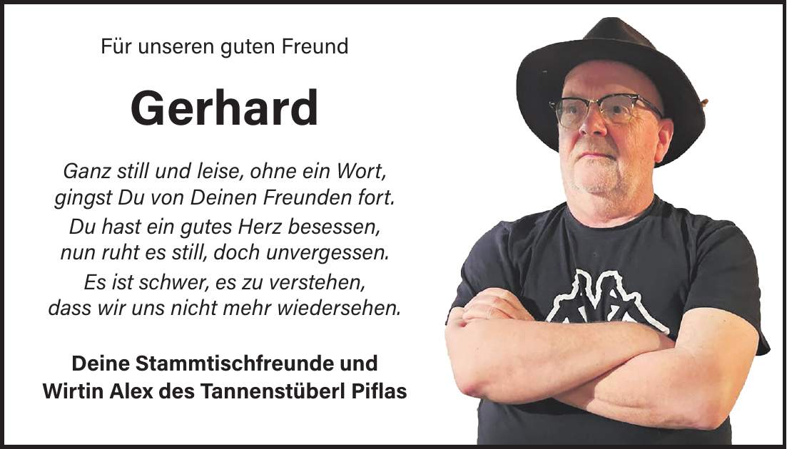  Für unseren guten Freund Gerhard Ganz still und leise, ohne ein Wort, gingst Du von Deinen Freunden fort. Du hast ein gutes Herz besessen, nun ruht es still, doch unvergessen. Es ist schwer, es zu verstehen, dass wir uns nicht mehr wiedersehen. Deine Stammtischfreunde und Wirtin Alex des Tannenstüberl Piflas