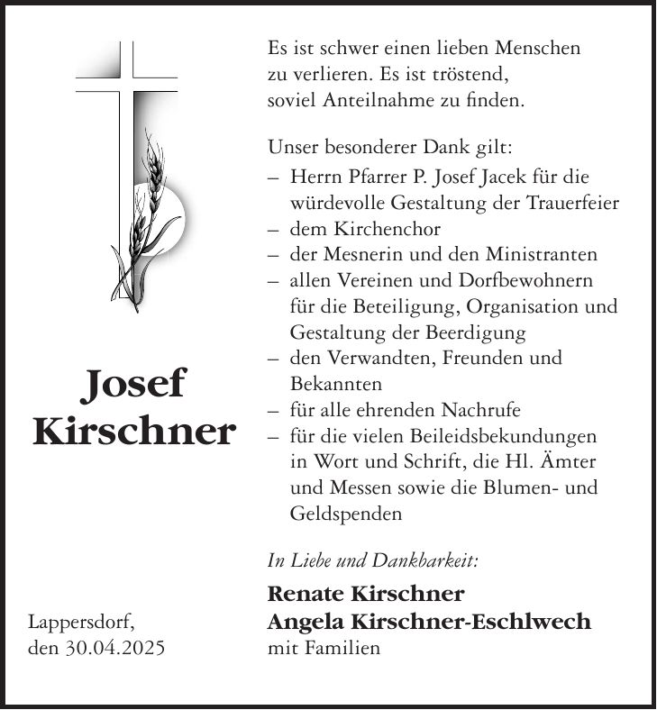 Es ist schwer einen lieben Menschen zu verlieren. Es ist tröstend, soviel Anteilnahme zu finden. Unser besonderer Dank gilt: - Herrn Pfarrer P. Josef Jacek für die würdevolle Gestaltung der Trauerfeier - dem Kirchenchor - der Mesnerin und den Ministranten - allen Vereinen und Dorfbewohnern für die Beteiligung, Organisation und Gestaltung der Beerdigung - den Verwandten, Freunden und Bekannten - für alle ehrenden Nachrufe - für die vielen Beileidsbekundungen in Wort und Schrift, die Hl. Ämter und Messen sowie die Blumen- und Geldspenden In Liebe und Dankbarkeit: Renate Kirschner Angela Kirschner-Eschlwech mit Familien Josef KirschnerLappersdorf, den 30.04.2025
