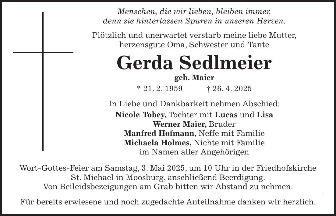  Menschen, die wir lieben, bleiben immer, denn sie hinterlassen Spuren in unseren Herzen. Plötzlich und unerwartet verstarb meine liebe Mutter, herzensgute Oma, Schwester und Tante Gerda Sedlmeier geb. Maier * 21. 2. 1959 + 26. 4. 2025 In Liebe und Dankbarkeit nehmen Abschied: Nicole Tobey, Tochter mit Lucas und Lisa Werner Maier, Bruder Manfred Hofmann, Neffe mit Familie Michaela Holmes, Nichte mit Familie im Namen aller Angehörigen Wort-Gottes-Feier am Samstag, 3. Mai 2025, um 10 Uhr in der Friedhofskirche St. Michael in Moosburg, anschließend Beerdigung. Von Beileidsbezeigungen am Grab bitten wir Abstand zu nehmen. Für bereits erwiesene und noch zugedachte Anteilnahme danken wir herzlich.