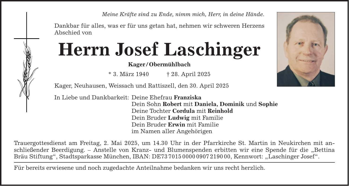 Meine Kräfte sind zu Ende, nimm mich, Herr, in deine Hände. Dankbar für alles, was er für uns getan hat, nehmen wir schweren Herzens Abschied von Herrn Josef Laschinger Kager / Obermühlbach * 3. März 1940 _ 28. April 2025 Kager, Neuhausen, Weissach und Rattiszell, den 30. April 2025 In Liebe und Dankbarkeit: Deine Ehefrau Franziska Dein Sohn Robert mit Daniela, Dominik und Sophie Deine Tochter Cordula mit Reinhold Dein Bruder Ludwig mit Familie Dein Bruder Erwin mit Familie im Namen aller Angehörigen Trauergottesdienst am Freitag, 2. Mai 2025, um 14.30 Uhr in der Pfarrkirche St. Martin in Neukirchen mit anschließender Beerdigung. - Anstelle von Kranz- und Blumenspenden erbitten wir eine Spende für die 