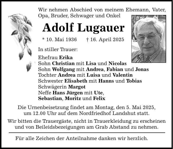 Wir nehmen Abschied von meinem Ehemann, Vater, Opa, Bruder, Schwager und Onkel Adolf Lugauer * 10. Mai 1936 _ 16. April 2025 In stiller Trauer: Ehefrau Erika Sohn Christian mit Lisa und Nicolas Sohn Wolfgang mit Andrea, Fabian und Jonas Tochter Andrea mit Luisa und Valentin Schwester Elisabeth mit Hanns und Tobias Schwägerin Margot Neffe Hans Jürgen mit Ute, Sebastian, Moritz und Felix Die Urnenbeisetzung findet am Montag, den 5. Mai 2025, um 12.00 Uhr auf dem Nordfriedhof Landshut statt. Wir bitten die Trauergäste, nicht in Trauerkleidung zu erscheinen und von Beileidsbezeigungen am Grab Abstand zu nehmen. Für alle Zeichen der Anteilnahme danken wir herzlich.