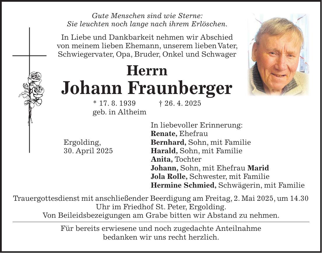  In Liebe und Dankbarkeit nehmen wir Abschied von meinem lieben Ehemann, unserem lieben Vater, Schwiegervater, Opa, Bruder, Onkel und Schwager Herrn Johann Fraunberger * 17. 8. 1939 + 26. 4. 2025 geb. in Altheim In liebevoller Erinnerung: Renate, Ehefrau Ergolding, Bernhard, Sohn, mit Familie 30. April 2025 Harald, Sohn, mit Familie Anita, Tochter Johann, Sohn, mit Ehefrau Marid Jola Rolle, Schwester, mit Familie Hermine Schmied, Schwägerin, mit Familie Trauergottesdienst mit anschließender Beerdigung am Freitag, 2. Mai 2025, um 14.30 Uhr im Friedhof St. Peter, Ergolding. Von Beileidsbezeigungen am Grabe bitten wir Abstand zu nehmen. Für bereits erwiesene und noch zugedachte Anteilnahme bedanken wir uns recht herzlich.Gute Menschen sind wie Sterne: Sie leuchten noch lange nach ihrem Erlöschen. In Liebe und Dankbarkeit nehmen wir Abschied von meinem lieben Ehemann, unserem lieben Vater, Schwiegervater, Opa, Bruder, Onkel und Schwager Herrn Johann Fraunberger * 17. 8. 1939 + 26. 4. 2025 geb. in Altheim In liebevoller Erinnerung: Renate, Ehefrau Ergolding, Bernhard, Sohn, mit Familie 30. April 2025 Harald, Sohn, mit Familie Anita, Tochter Johann, Sohn, mit Ehefrau Marid Jola Rolle, Schwester, mit Familie Hermine Schmied, Schwägerin, mit Familie Trauergottesdienst mit anschließender Beerdigung am Freitag, 2. Mai 2025, um 14.30 Uhr im Friedhof St. Peter, Ergolding. Von Beileidsbezeigungen am Grabe bitten wir Abstand zu nehmen. Für bereits erwiesene und noch zugedachte Anteilnahme bedanken wir uns recht herzlich.