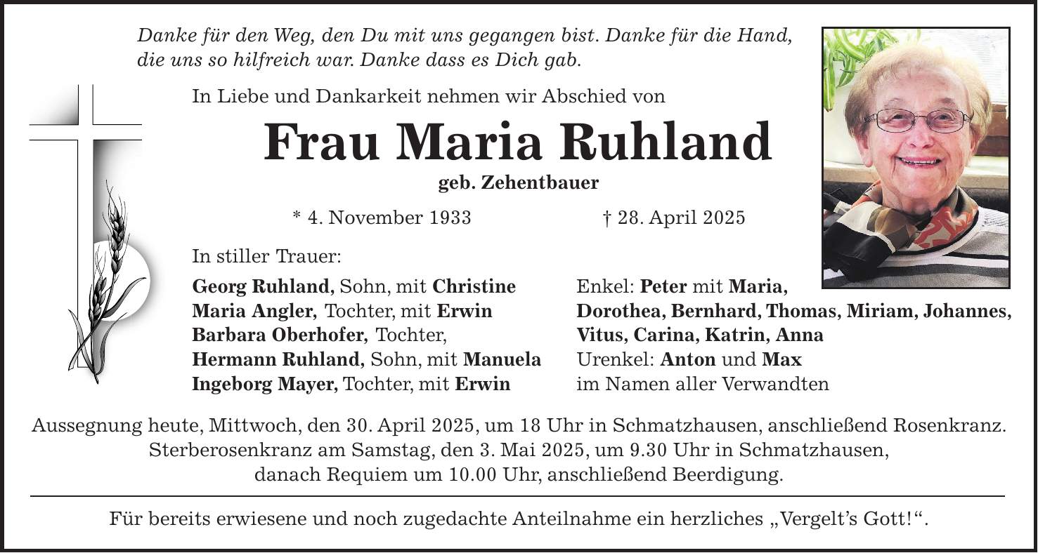 Danke für den Weg, den Du mit uns gegangen bist. Danke für die Hand, die uns so hilfreich war. Danke dass es Dich gab. In Liebe und Dankarkeit nehmen wir Abschied von Frau Maria Ruhland geb. Zehentbauer * 4. November 1933 + 28. April 2025 In stiller Trauer: Georg Ruhland, Sohn, mit Christine Enkel: Peter mit Maria, Maria Angler, Tochter, mit Erwin Dorothea, Bernhard, Thomas, Miriam, Johannes, Barbara Oberhofer, Tochter, Vitus, Carina, Katrin, Anna Hermann Ruhland, Sohn, mit Manuela Urenkel: Anton und Max Ingeborg Mayer, Tochter, mit Erwin im Namen aller Verwandten Aussegnung heute, Mittwoch, den 30. April 2025, um 18 Uhr in Schmatzhausen, anschließend Rosenkranz. Sterberosenkranz am Samstag, den 3. Mai 2025, um 9.30 Uhr in Schmatzhausen, danach Requiem um 10.00 Uhr, anschließend Beerdigung. Für bereits erwiesene und noch zugedachte Anteilnahme ein herzliches 'Vergelt's Gott!'.