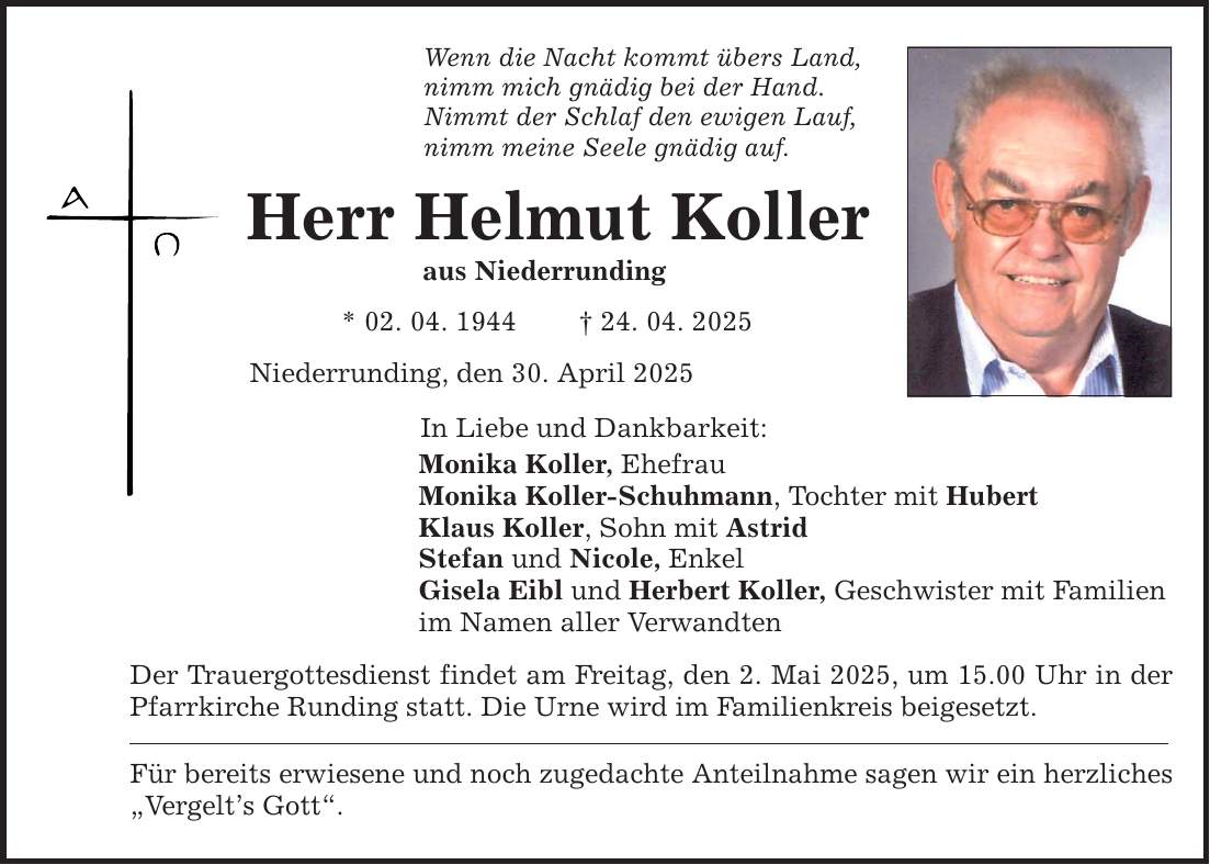 Wenn die Nacht kommt übers Land, nimm mich gnädig bei der Hand. Nimmt der Schlaf den ewigen Lauf, nimm meine Seele gnädig auf. Herr Helmut Koller aus Niederrunding * 02. 04. 1944 _ 24. 04. 2025 Niederrunding, den 30. April 2025 In Liebe und Dankbarkeit: Monika Koller, Ehefrau Monika Koller-Schuhmann, Tochter mit Hubert Klaus Koller, Sohn mit Astrid Stefan und Nicole, Enkel Gisela Eibl und Herbert Koller, Geschwister mit Familien im Namen aller Verwandten Der Trauergottesdienst findet am Freitag, den 2. Mai 2025, um 15.00 Uhr in der Pfarrkirche Runding statt. Die Urne wird im Familienkreis beigesetzt. Für bereits erwiesene und noch zugedachte Anteilnahme sagen wir ein herzliches 