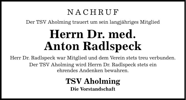 Nachruf Der TSV Aholming trauert um sein langjähriges Mitglied Herrn Dr. med. Anton Radlspeck Herr Dr. Radlspeck war Mitglied und dem Verein stets treu verbunden. Der TSV Aholming wird Herrn Dr. Radlspeck stets ein ehrendes Andenken bewahren. TSV Aholming Die Vorstandschaft