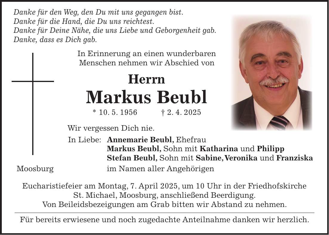 Danke für den Weg, den Du mit uns gegangen bist. Danke für die Hand, die Du uns reichtest. Danke für Deine Nähe, die uns Liebe und Geborgenheit gab. Danke, dass es Dich gab. In Erinnerung an einen wunderbaren Menschen nehmen wir Abschied von Herrn Markus Beubl * 10. 5. 1956 + 2. 4. 2025 Wir vergessen Dich nie. In Liebe: Annemarie Beubl, Ehefrau Markus Beubl, Sohn mit Katharina und Philipp Stefan Beubl, Sohn mit Sabine, Veronika und Franziska Moosburg im Namen aller Angehörigen Eucharistiefeier am Montag, 7. April 2025, um 10 Uhr in der Friedhofskirche St. Michael, Moosburg, anschließend Beerdigung. Von Beileidsbezeigungen am Grab bitten wir Abstand zu nehmen. Für bereits erwiesene und noch zugedachte Anteilnahme danken wir herzlich.