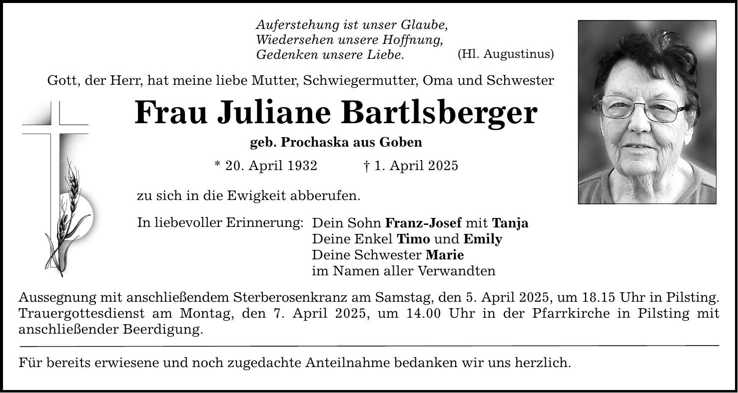 Auferstehung ist unser Glaube, Wiedersehen unsere Hoffnung, Gedenken unsere Liebe. Gott, der Herr, hat meine liebe Mutter, Schwiegermutter, Oma und Schwester Frau Juliane Bartlsberger geb. Prochaska aus Goben * 20. April 1932 _ 1. April 2025 zu sich in die Ewigkeit abberufen. In liebevoller Erinnerung: Dein Sohn Franz-Josef mit Tanja Deine Enkel Timo und Emily Deine Schwester Marie im Namen aller Verwandten Aussegnung mit anschließendem Sterberosenkranz am Samstag, den 5. April 2025, um 18.15 Uhr in Pilsting. Trauergottesdienst am Montag, den 7. April 2025, um 14.00 Uhr in der Pfarrkirche in Pilsting mit anschließender Beerdigung. Für bereits erwiesene und noch zugedachte Anteilnahme bedanken wir uns herzlich. (Hl. Augustinus)