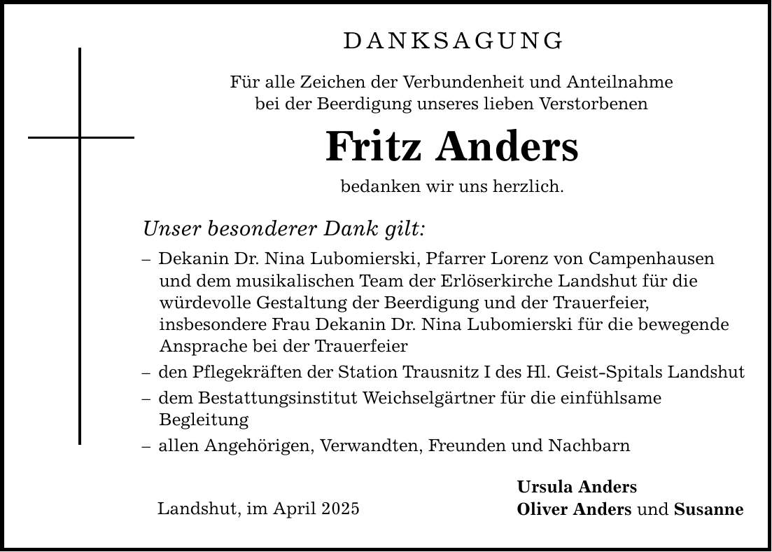 Danksagung Für alle Zeichen der Verbundenheit und Anteilnahme bei der Beerdigung unseres lieben Verstorbenen Fritz Anders bedanken wir uns herzlich. Unser besonderer Dank gilt: - Dekanin Dr. Nina Lubomierski, Pfarrer Lorenz von Campenhausen und dem musikalischen Team der Erlöserkirche Landshut für die würdevolle Gestaltung der Beerdigung und der Trauerfeier, insbesondere Frau Dekanin Dr. Nina Lubomierski für die bewegende Ansprache bei der Trauerfeier - den Pflegekräften der Station Trausnitz I des Hl. Geist-Spitals Landshut - dem Bestattungsinstitut Weichselgärtner für die einfühlsame Begleitung - allen Angehörigen, Verwandten, Freunden und Nachbarn Landshut, im April 2025 Ursula Anders Oliver Anders und Susanne