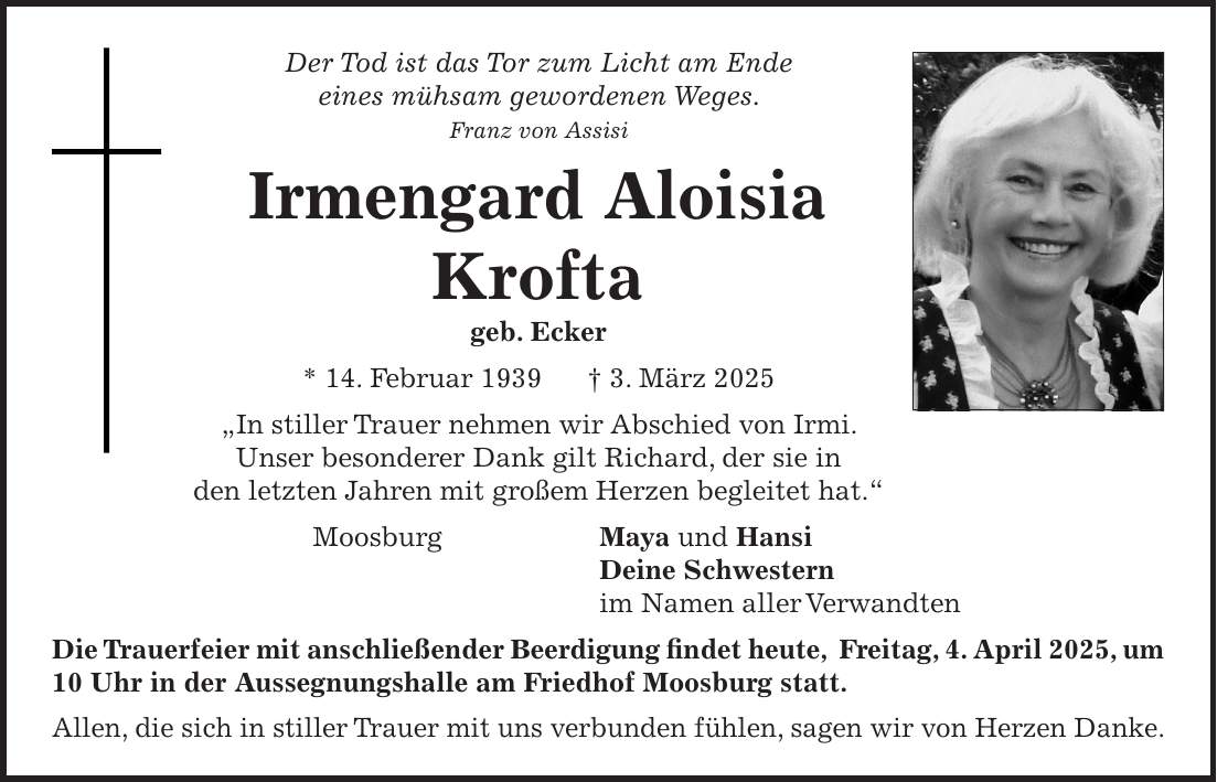 Der Tod ist das Tor zum Licht am Ende eines mühsam gewordenen Weges. Franz von Assisi Irmengard Aloisia Krofta geb. Ecker * 14. Februar 1939 + 3. März 2025 'In stiller Trauer nehmen wir Abschied von Irmi. Unser besonderer Dank gilt Richard, der sie in den letzten Jahren mit großem Herzen begleitet hat.' Moosburg Maya und Hansi Deine Schwestern im Namen aller Verwandten Die Trauerfeier mit anschließender Beerdigung findet heute, Freitag, 4. April 2025, um 10 Uhr in der Aussegnungshalle am Friedhof Moosburg statt. Allen, die sich in stiller Trauer mit uns verbunden fühlen, sagen wir von Herzen Danke. 