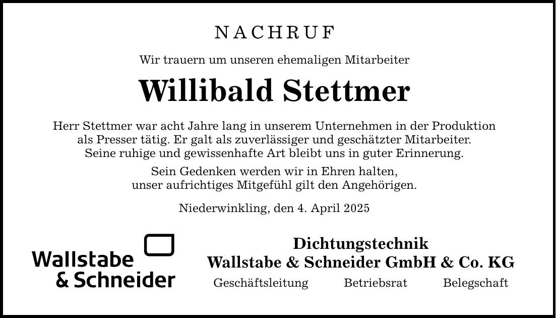 NACHRUFWir trauern um unseren ehemaligen MitarbeiterWillibald StettmerHerr Stettmer war acht Jahre lang in unserem Unternehmen in der Produktionals Presser tätig. Er galt als zuverlässiger und geschätzter Mitarbeiter.Seine ruhige und gewissenhafte Art bleibt uns in guter Erinnerung.Sein Gedenken werden wir in Ehren halten,unser aufrichtiges Mitgefühl gilt den Angehörigen.Niederwinkling, den 4. April 2025DichtungstechnikWallstabe & Schneider GmbH & Co. KGGeschäftsleitung Betriebsrat Belegschaft
