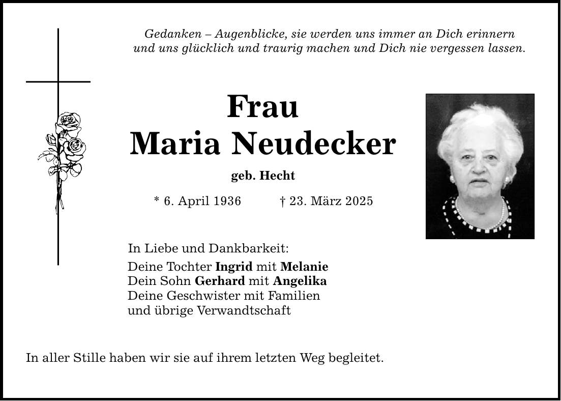 Gedanken - Augenblicke, sie werden uns immer an Dich erinnern und uns glücklich und traurig machen und Dich nie vergessen lassen. Frau Maria Neudecker geb. Hecht * 6. April 1936 _ 23. März 2025 In Liebe und Dankbarkeit: Deine Tochter Ingrid mit Melanie Dein Sohn Gerhard mit Angelika Deine Geschwister mit Familien und übrige Verwandtschaft In aller Stille haben wir sie auf ihrem letzten Weg begleitet.