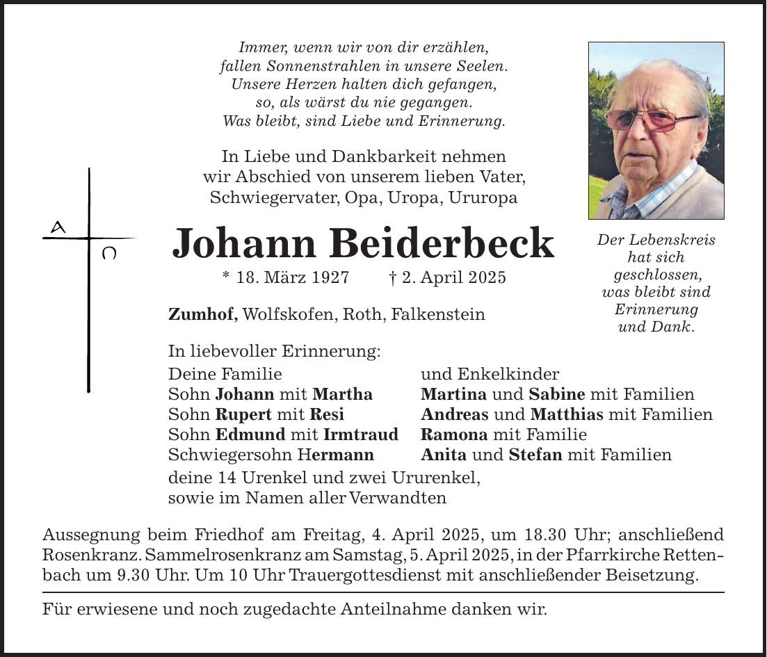 Immer, wenn wir von dir erzählen, fallen Sonnenstrahlen in unsere Seelen. Unsere Herzen halten dich gefangen, so, als wärst du nie gegangen. Was bleibt, sind Liebe und Erinnerung. In Liebe und Dankbarkeit nehmen wir Abschied von unserem lieben Vater, Schwiegervater, Opa, Uropa, Ururopa Johann Beiderbeck * 18. März 1927 + 2. April 2025 Zumhof, Wolfskofen, Roth, Falkenstein In liebevoller Erinnerung: Deine Familie und Enkelkinder Sohn Johann mit Martha Martina und Sabine mit Familien Sohn Rupert mit Resi Andreas und Matthias mit Familien Sohn Edmund mit Irmtraud Ramona mit Familie Schwiegersohn Hermann Anita und Stefan mit Familien deine 14 Urenkel und zwei Ururenkel, sowie im Namen aller Verwandten Aussegnung beim Friedhof am Freitag, 4. April 2025, um 18.30 Uhr; anschließend Rosenkranz. Sammelrosenkranz am Samstag, 5. April 2025, in der Pfarrkirche Retten- bach um 9.30 Uhr. Um 10 Uhr Trauergottesdienst mit anschließender Beisetzung. Für erwiesene und noch zugedachte Anteilnahme danken wir. Der Lebenskreis hat sich geschlossen, was bleibt sind Erinnerung und Dank.