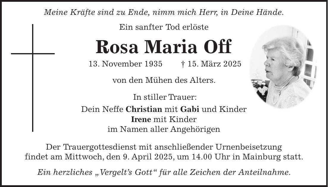  Meine Kräfte sind zu Ende, nimm mich Herr, in Deine Hände. Ein sanfter Tod erlöste Rosa Maria Off 13. November 1935 + 15. März 2025 von den Mühen des Alters. In stiller Trauer: Dein Neffe Christian mit Gabi und Kinder Irene mit Kinder im Namen aller Angehörigen Der Trauergottesdienst mit anschließender Urnenbeisetzung findet am Mittwoch, den 9. April 2025, um 14.00 Uhr in Mainburg statt. Ein herzliches 'Vergelt's Gott' für alle Zeichen der Anteilnahme.