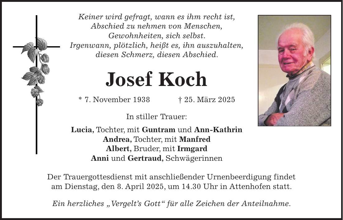 Keiner wird gefragt, wann es ihm recht ist, Abschied zu nehmen von Menschen, Gewohnheiten, sich selbst. Irgenwann, plötzlich, heißt es, ihn auszuhalten, diesen Schmerz, diesen Abschied. Josef Koch * 7. November 1938 + 25. März 2025 In stiller Trauer: Lucia, Tochter, mit Guntram und Ann-Kathrin Andrea, Tochter, mit Manfred Albert, Bruder, mit Irmgard Anni und Gertraud, Schwägerinnen Der Trauergottesdienst mit anschließender Urnenbeerdigung findet am Dienstag, den 8. April 2025, um 14.30 Uhr in Attenhofen statt. Ein herzliches 'Vergelt's Gott' für alle Zeichen der Anteilnahme.