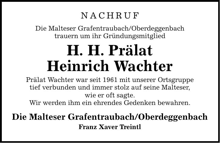 NACHRUF Die Malteser Grafentraubach/Oberdeggenbach trauern um ihr Gründungsmitglied H. H. Prälat Heinrich Wachter Prälat Wachter war seit 1961 mit unserer Ortsgruppe tief verbunden und immer stolz auf seine Malteser, wie er oft sagte. Wir werden ihm ein ehrendes Gedenken bewahren. Die Malteser Grafentraubach/Oberdeggenbach Franz Xaver Treintl