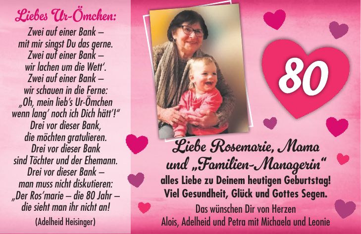 Liebes Ur-Ömchen: Zwei auf einer Bank - mit mir singst Du das gerne. Zwei auf einer Bank - wir lachen um die Wett'. Zwei auf einer Bank - wir schauen in die Ferne: 'Oh, mein lieb's Ur-Ömchen wenn lang' noch ich Dich hätt'!' Drei vor dieser Bank, die möchten gratulieren. Drei vor dieser Bank sind Töchter und der Ehemann. Drei vor dieser Bank - man muss nicht diskutieren: 'Der Ros'marie - die 80 Jahr - die sieht man ihr nicht an! (Adelheid Heisinger)Liebe Rosemarie, Mama und 'Familien-Managerin' alles Liebe zu Deinem heutigen Geburtstag! Viel Gesundheit, Glück und Gottes Segen. Das wünschen Dir von Herzen Alois, Adelheid und Petra mit Michaela und Leonie