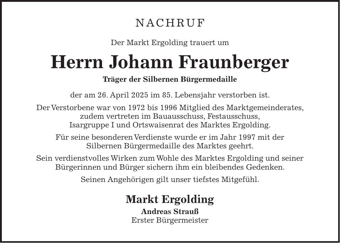 Nachruf Der Markt Ergolding trauert um Herrn Johann Fraunberger Träger der Silbernen Bürgermedaille der am 26. April 2025 im 85. Lebensjahr verstorben ist. Der Verstorbene war von 1972 bis 1996 Mitglied des Marktgemeinderates, zudem vertreten im Bauausschuss, Festausschuss, Isargruppe I und Ortswaisenrat des Marktes Ergolding. Für seine besonderen Verdienste wurde er im Jahr 1997 mit der Silbernen Bürgermedaille des Marktes geehrt. Sein verdienstvolles Wirken zum Wohle des Marktes Ergolding und seiner Bürgerinnen und Bürger sichern ihm ein bleibendes Gedenken. Seinen Angehörigen gilt unser tiefstes Mitgefühl. Markt Ergolding Andreas Strauß Erster Bürgermeister