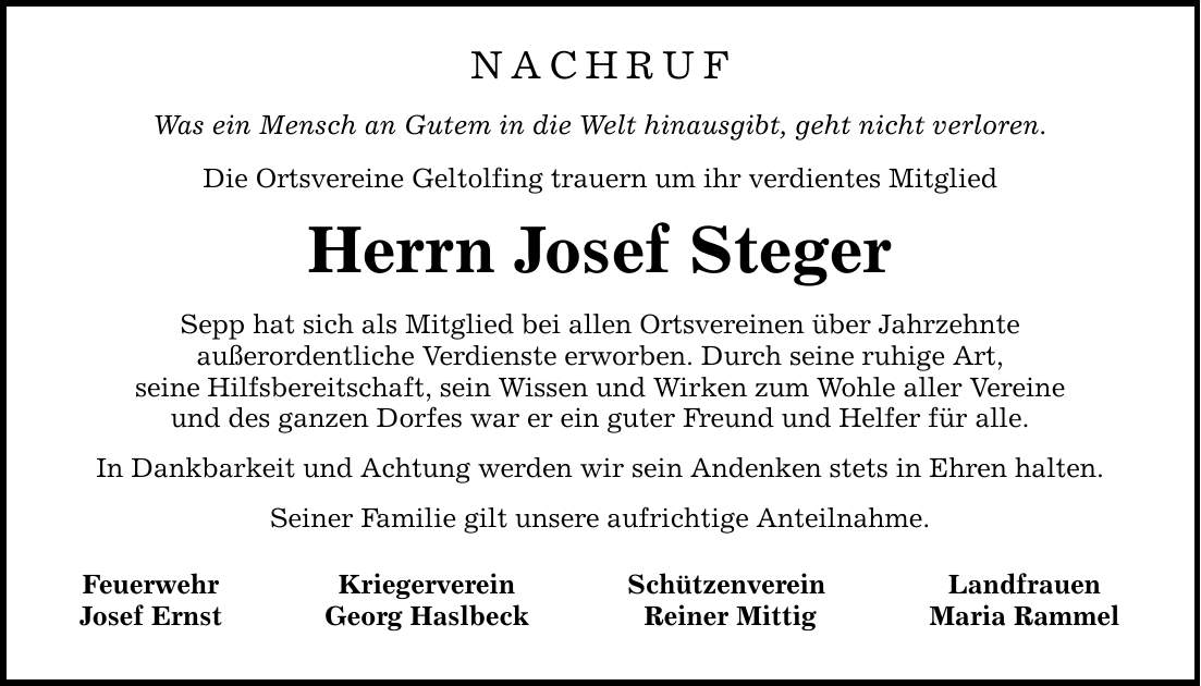 Nachruf Was ein Mensch an Gutem in die Welt hinausgibt, geht nicht verloren. Die Ortsvereine Geltolfing trauern um ihr verdientes Mitglied Herrn Josef Steger Sepp hat sich als Mitglied bei allen Ortsvereinen über Jahrzehnte außerordentliche Verdienste erworben. Durch seine ruhige Art, seine Hilfsbereitschaft, sein Wissen und Wirken zum Wohle aller Vereine und des ganzen Dorfes war er ein guter Freund und Helfer für alle. In Dankbarkeit und Achtung werden wir sein Andenken stets in Ehren halten. Seiner Familie gilt unsere aufrichtige Anteilnahme. Feuerwehr Josef Ernst Kriegerverein Georg Haslbeck Schützenverein Reiner Mittig Landfrauen Maria Rammel