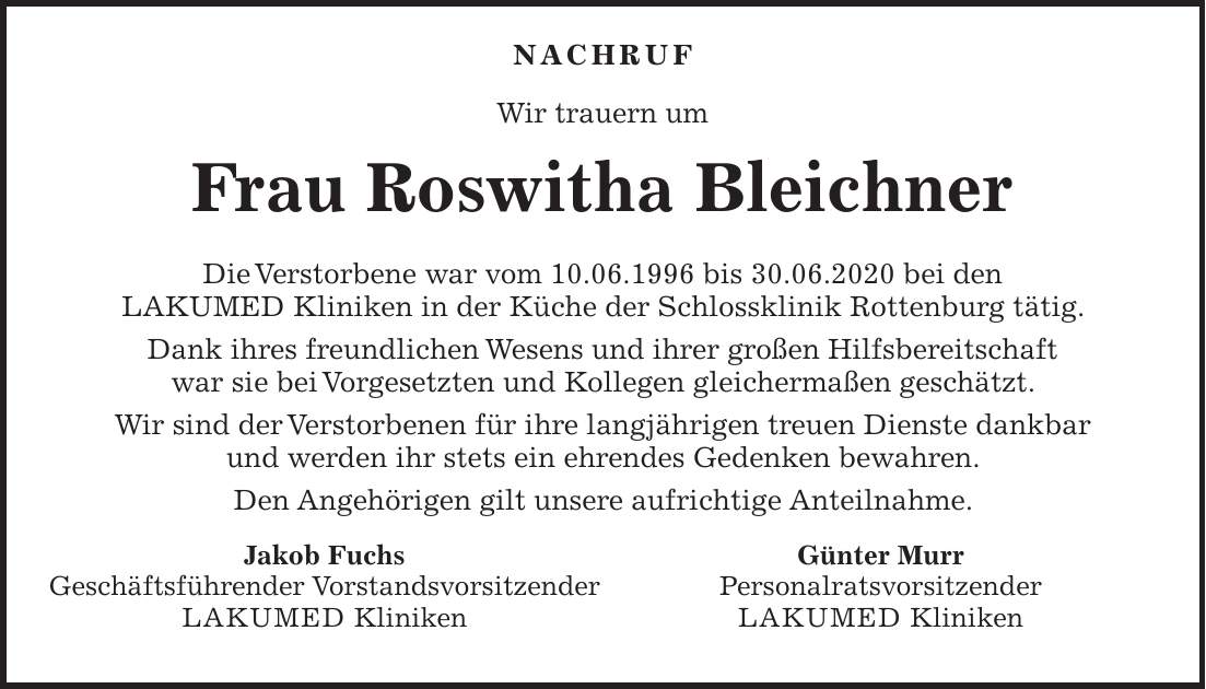  Nachruf Wir trauern um Frau Roswitha Bleichner Die Verstorbene war vom 10.06.1996 bis 30.06.2020 bei den LAKUMED Kliniken in der Küche der Schlossklinik Rottenburg tätig. Dank ihres freundlichen Wesens und ihrer großen Hilfsbereitschaft war sie bei Vorgesetzten und Kollegen gleichermaßen geschätzt. Wir sind der Verstorbenen für ihre langjährigen treuen Dienste dankbar und werden ihr stets ein ehrendes Gedenken bewahren. Den Angehörigen gilt unsere aufrichtige Anteilnahme.Jakob Fuchs Geschäftsführender Vorstandsvorsitzender LAKUMED Kliniken Günter Murr Personalratsvorsitzender LAKUMED Kliniken
