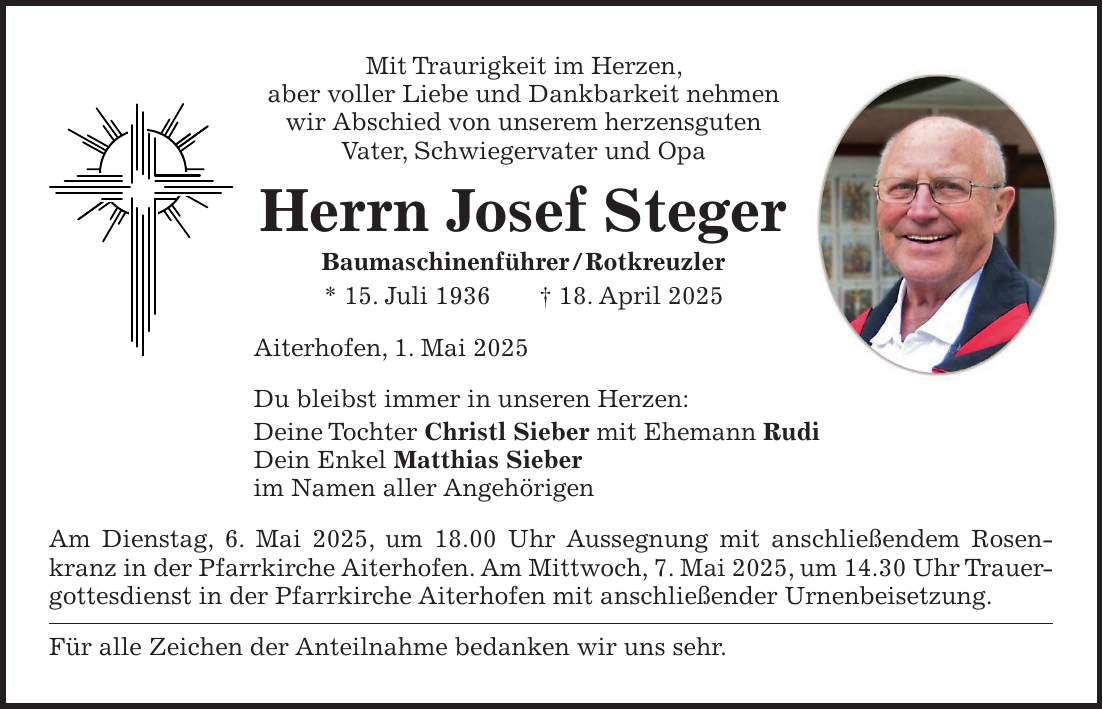 Mit Traurigkeit im Herzen, aber voller Liebe und Dankbarkeit nehmen wir Abschied von unserem herzensguten Vater, Schwiegervater und Opa Herrn Josef Steger Baumaschinenführer / Rotkreuzler * 15. Juli 1936 + 18. April 2025 Aiterhofen, 1. Mai 2025 Du bleibst immer in unseren Herzen: Deine Tochter Christl Sieber mit Ehemann Rudi Dein Enkel Matthias Sieber im Namen aller Angehörigen Am Dienstag, 6. Mai 2025, um 18.00 Uhr Aussegnung mit anschließendem Rosen­- kranz in der Pfarrkirche Aiterhofen. Am Mittwoch, 7. Mai 2025, um 14.30 Uhr Trauergottesdienst in der Pfarrkirche Aiterhofen mit anschließender Urnenbeisetzung. Für alle Zeichen der Anteilnahme bedanken wir uns sehr.