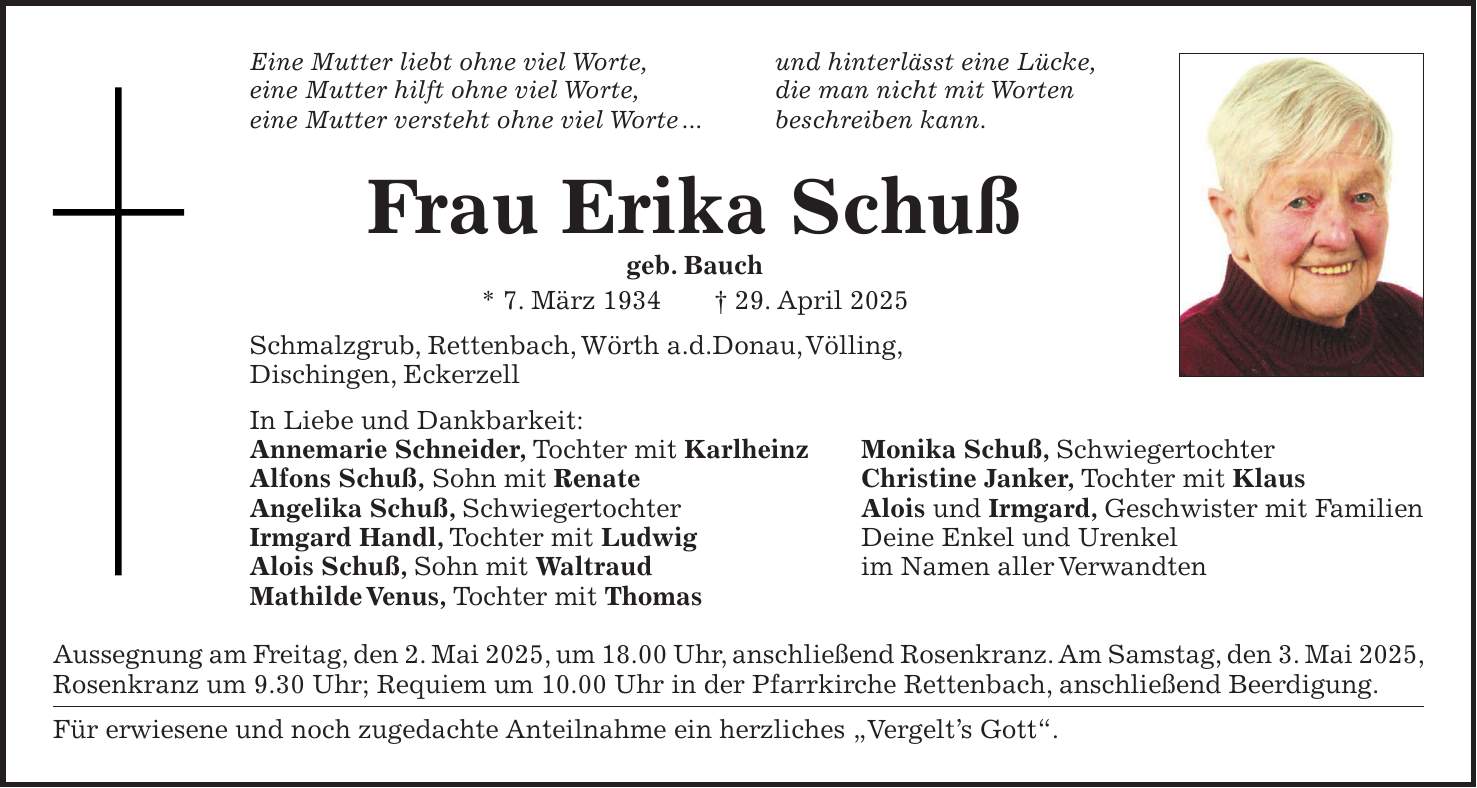 Eine Mutter liebt ohne viel Worte, und hinterlässt eine Lücke, eine Mutter hilft ohne viel Worte, die man nicht mit Worten eine Mutter versteht ohne viel Worte ... beschreiben kann. Frau Erika Schuß geb. Bauch * 7. März 1934 + 29. April 2025 Schmalzgrub, Rettenbach, Wörth a.d.Donau, Völling, Dischingen, Eckerzell In Liebe und Dankbarkeit: Annemarie Schneider, Tochter mit Karlheinz Monika Schuß, Schwiegertochter Alfons Schuß, Sohn mit Renate Christine Janker, Tochter mit Klaus Angelika Schuß, Schwiegertochter Alois und Irmgard, Geschwister mit Familien Irmgard Handl, Tochter mit Ludwig Deine Enkel und Urenkel Alois Schuß, Sohn mit Waltraud im Namen aller Verwandten Mathilde Venus, Tochter mit Thomas Aussegnung am Freitag, den 2. Mai 2025, um 18.00 Uhr, anschließend Rosenkranz. Am Samstag, den 3. Mai 2025, Rosenkranz um 9.30 Uhr; Requiem um 10.00 Uhr in der Pfarrkirche Rettenbach, anschließend Beerdigung. Für erwiesene und noch zugedachte Anteilnahme ein herzliches 'Vergelt's Gott'. 