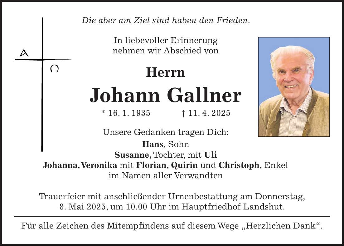 Die aber am Ziel sind haben den Frieden. In liebevoller Erinnerung nehmen wir Abschied von Herrn Johann Gallner * 16. 1. 1935 + 11. 4. 2025 Unsere Gedanken tragen Dich: Hans, Sohn Susanne, Tochter, mit Uli Johanna, Veronika mit Florian, Quirin und Christoph, Enkel im Namen aller Verwandten Trauerfeier mit anschließender Urnenbestattung am Donnerstag, 8. Mai 2025, um 10.00 Uhr im Hauptfriedhof Landshut. Für alle Zeichen des Mitempfindens auf diesem Wege 'Herzlichen Dank'.