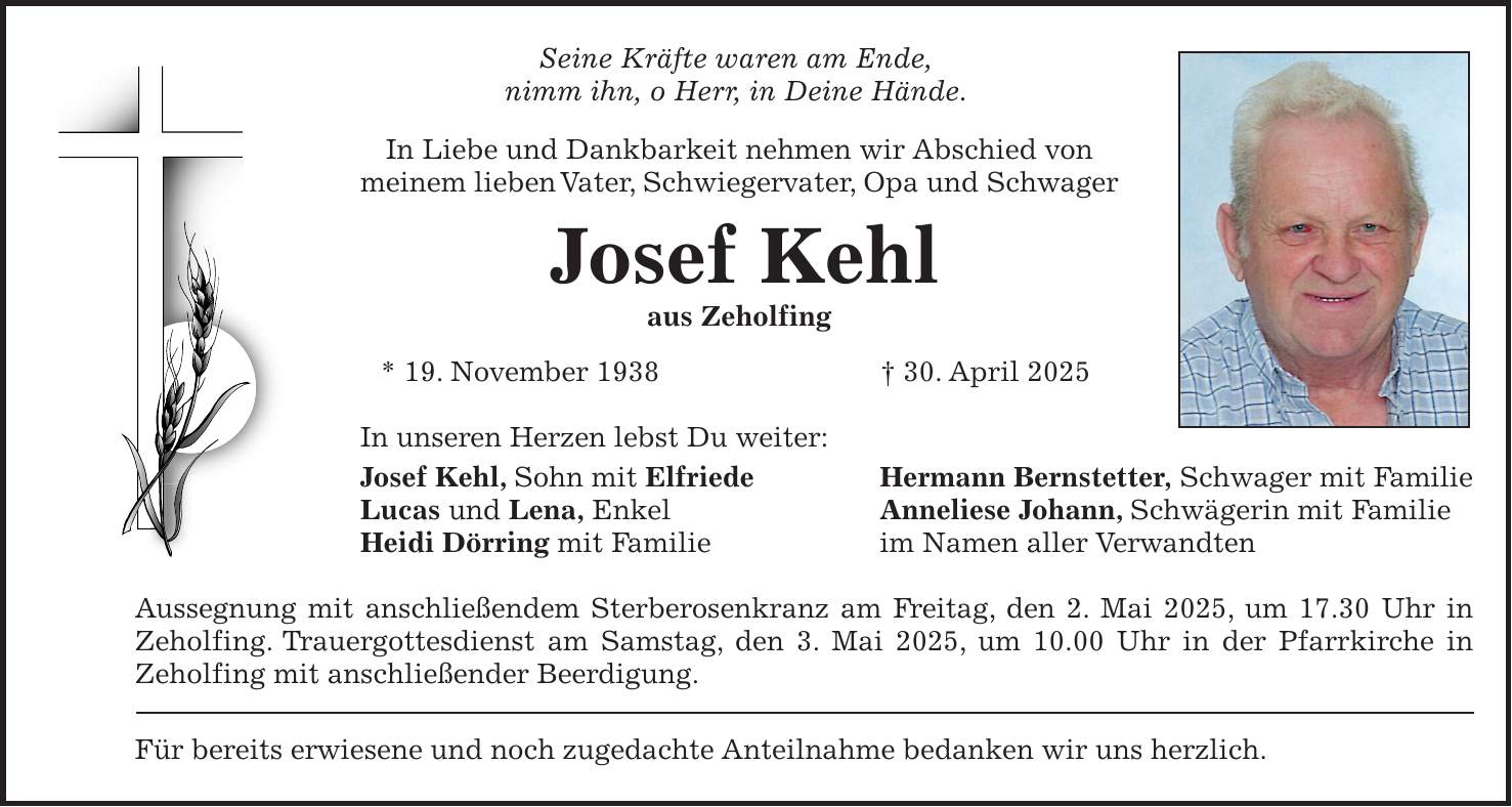 Seine Kräfte waren am Ende, nimm ihn, o Herr, in Deine Hände. In Liebe und Dankbarkeit nehmen wir Abschied von meinem lieben Vater, Schwiegervater, Opa und Schwager Josef Kehl aus Zeholfing * 19. November 1938 + 30. April 2025 In unseren Herzen lebst Du weiter: Josef Kehl, Sohn mit Elfriede Hermann Bernstetter, Schwager mit Familie Lucas und Lena, Enkel Anneliese Johann, Schwägerin mit Familie Heidi Dörring mit Familie im Namen aller Verwandten Aussegnung mit anschließendem Sterberosenkranz am Freitag, den 2. Mai 2025, um 17.30 Uhr in Zeholfing. Trauergottesdienst am Samstag, den 3. Mai 2025, um 10.00 Uhr in der Pfarrkirche in Zeholfing mit anschließender Beerdigung. Für bereits erwiesene und noch zugedachte Anteilnahme bedanken wir uns herzlich.