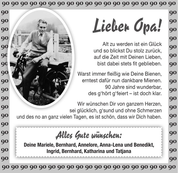 Lieber Opa! Alt zu werden ist ein Glück und so blickst Du stolz zurück, auf die Zeit mit Deinen Lieben, bist dabei stets fit geblieben. Warst immer fleißig wie Deine Bienen, erntest dafür nun dankbare Mienen. 90 Jahre sind wunderbar, des g'hört g'feiert - ist doch klar. Wir wünschen Dir von ganzem Herzen, sei glücklich, g'sund und ohne Schmerzen und des no an ganz vielen Tagen, es ist schön, dass wir Dich haben.*** Alles Gute wünschen: Deine Mariele, Bernhard, Annelore, Anna-Lena und Benedikt, Ingrid, Bernhard, Katharina und Tatjana