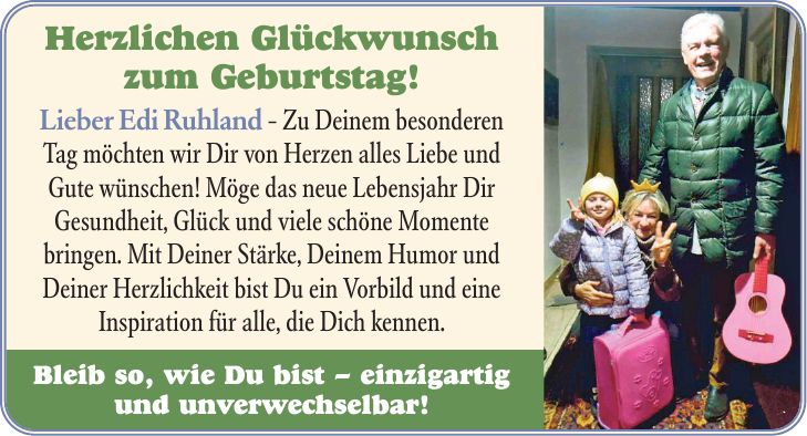 Herzlichen Glückwunsch zum Geburtstag! Lieber Edi Ruhland - Zu Deinem besonderen Tag möchten wir Dir von Herzen alles Liebe und Gute wünschen! Möge das neue Lebensjahr Dir Gesundheit, Glück und viele schöne Momente bringen. Mit Deiner Stärke, Deinem Humor und Deiner Herzlichkeit bist Du ein Vorbild und eine Inspiration für alle, die Dich kennen. Bleib so, wie Du bist - einzigartig und unverwechselbar!
