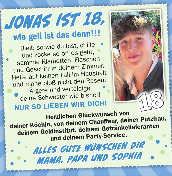 Jonas ist 18, wie geil ist das denn!!! Bleib so wie du bist, chille und zocke so oft es geht, sammle Klamotten, Flaschen und Geschirr in deinem Zimmer. Helfe auf keinen Fall im Haushalt und mähe bloß nicht den Rasen! Ärgere und verteidige deine Schwester wie bisher! NUR SO LIEBEN WIR DICH!18Jonas ist 18, wie geil ist das denn!!! wünschen wir Dir Mut, um Dir selbst treu zu bleiben, Freiheit, den eigenen Weg zu gehen, Glück, Frieden & Liebe, für Dich und alle Wesen, die Dir wichtig sind!      Herzliche Glückwünsche, Deine Mama und Papa & ViolaHerzlichen Glückwunsch von deiner Köchin, von deinem Chauffeur, deiner Putzfrau, deinem Geldinstitut, deinem Getränkelieferanten und deinem Party-Service. Alles Gute wünschen dir Mama, Papa und Sophia