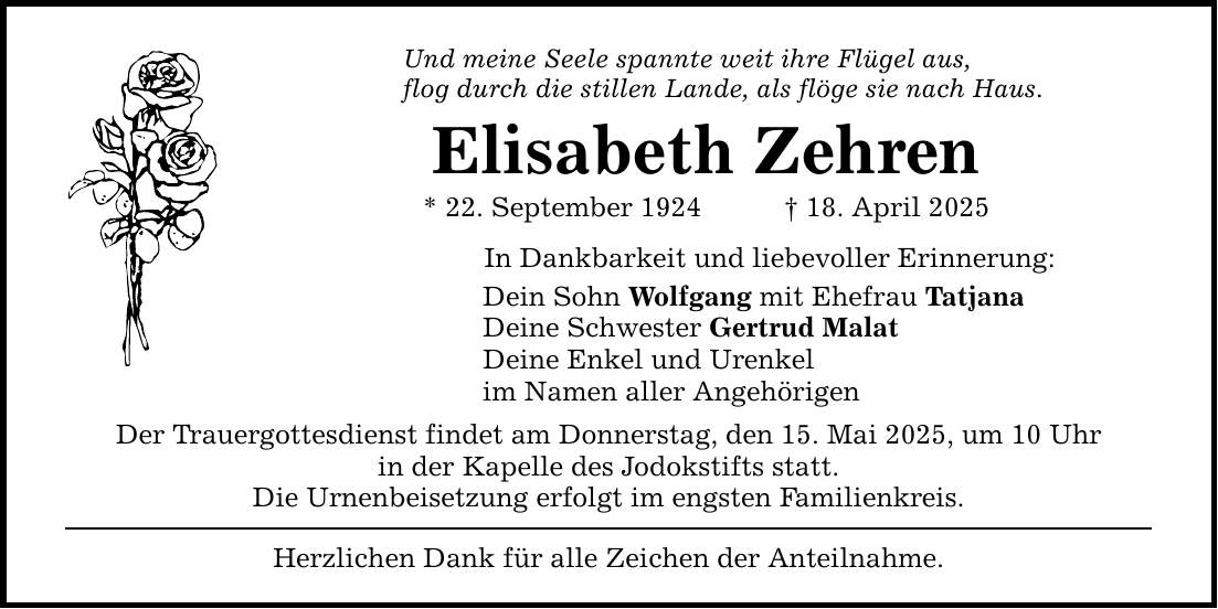 Und meine Seele spannte weit ihre Flügel aus, flog durch die stillen Lande, als flöge sie nach Haus. Elisabeth Zehren * 22. September 1924 _ 18. April 2025 In Dankbarkeit und liebevoller Erinnerung: Dein Sohn Wolfgang mit Ehefrau Tatjana Deine Schwester Gertrud Malat Deine Enkel und Urenkel im Namen aller Angehörigen Der Trauergottesdienst findet am Donnerstag, den 15. Mai 2025, um 10 Uhr in der Kapelle des Jodokstifts statt. Die Urnenbeisetzung erfolgt im engsten Familienkreis. Herzlichen Dank für alle Zeichen der Anteilnahme.