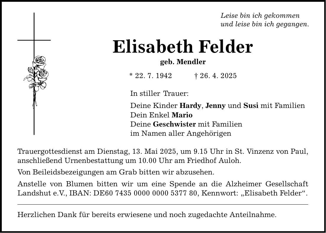 Leise bin ich gekommen und leise bin ich gegangen. Elisabeth Felder geb. Mendler * 22. 7. 1942 _ 26. 4. 2025 In stiller Trauer: Deine Kinder Hardy, Jenny und Susi mit Familien Dein Enkel Mario Deine Geschwister mit Familien im Namen aller Angehörigen Trauergottesdienst am Dienstag, 13. Mai 2025, um 9.15 Uhr in St. Vinzenz von Paul, anschließend Urnenbestattung um 10.00 Uhr am Friedhof Auloh. Von Beileidsbezeigungen am Grab bitten wir abzusehen. Anstelle von Blumen bitten wir um eine Spende an die Alzheimer Gesellschaft Landshut e.V., IBAN: DE***, Kennwort: 