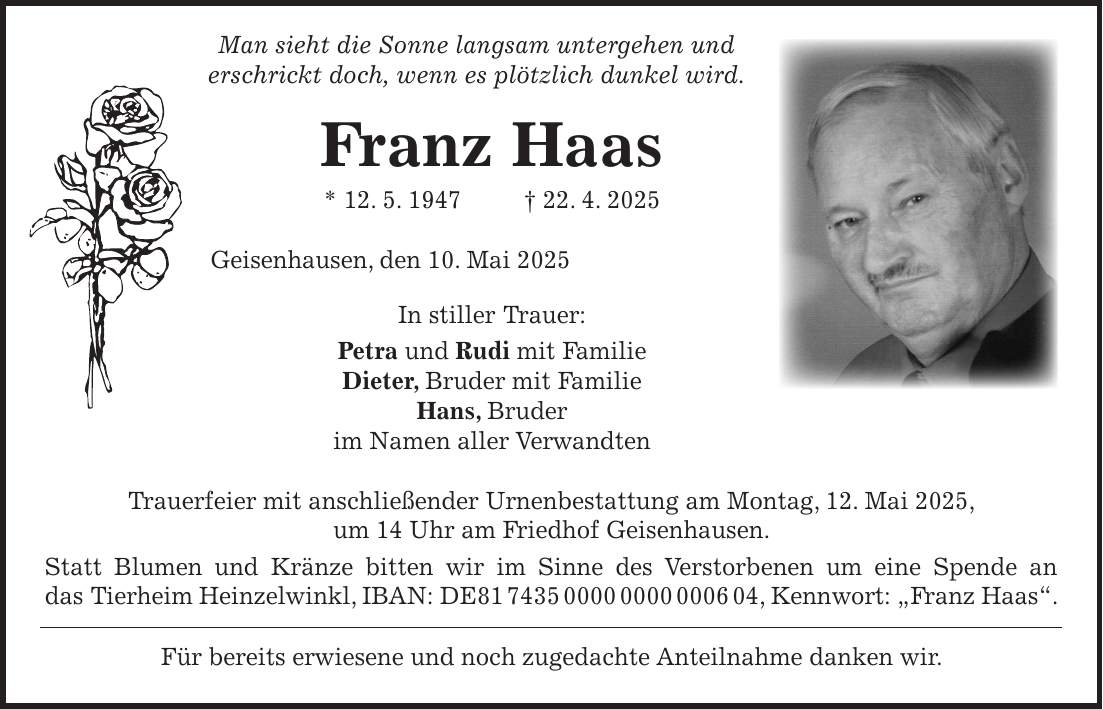  Man sieht die Sonne langsam untergehen und erschrickt doch, wenn es plötzlich dunkel wird. Franz Haas * 12. 5. 1947 + 22. 4. 2025 Geisenhausen, den 10. Mai 2025 In stiller Trauer: Petra und Rudi mit Familie Dieter, Bruder mit Familie Hans, Bruder im Namen aller Verwandten Trauerfeier mit anschließender Urnenbestattung am Montag, 12. Mai 2025, um 14 Uhr am Friedhof Geisenhausen. Statt Blumen und Kränze bitten wir im Sinne des Verstorbenen um eine Spende an das Tierheim Heinzelwinkl, IBAN: DE***, Kennwort: 'Franz Haas'. Für bereits erwiesene und noch zugedachte Anteilnahme danken wir.