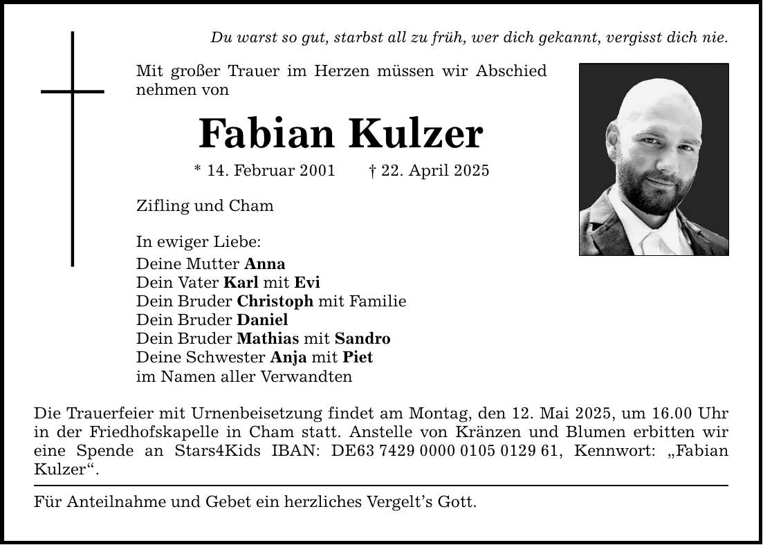 Du warst so gut, starbst all zu früh, wer dich gekannt, vergisst dich nie. Mit großer Trauer im Herzen müssen wir Abschied nehmen von Fabian Kulzer * 14. Februar 2001 _ 22. April 2025 Zifling und Cham In ewiger Liebe: Deine Mutter Anna Dein Vater Karl mit Evi Dein Bruder Christoph mit Familie Dein Bruder Daniel Dein Bruder Mathias mit Sandro Deine Schwester Anja mit Piet im Namen aller Verwandten Die Trauerfeier mit Urnenbeisetzung findet am Montag, den 12. Mai 2025, um ­16.00 Uhr in der Friedhofskapelle in Cham statt. Anstelle von Kränzen und Blumen erbitten wir ­eine Spende an Stars4Kids IBAN: DE***, Kennwort: 
