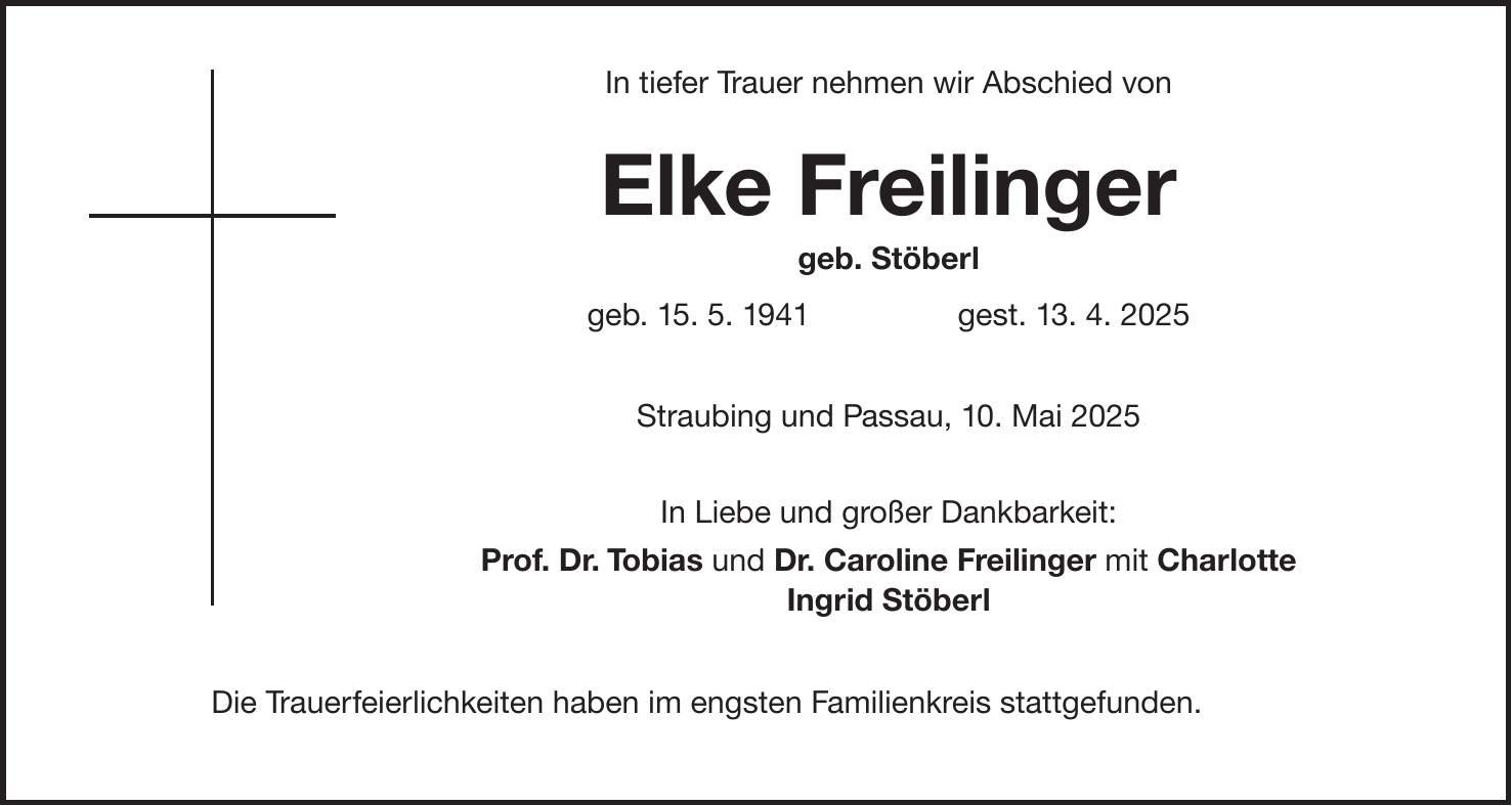  In tiefer Trauer nehmen wir Abschied von Elke Freilinger geb. Stöberl geb. 15. 5. 1941 gest. 13. 4. 2025 Straubing und Passau, 10. Mai 2025 In Liebe und großer Dankbarkeit: Prof. Dr. Tobias und Dr. Caroline Freilinger mit Charlotte Ingrid Stöberl Die Trauerfeierlichkeiten haben im engsten Familienkreis stattgefunden.