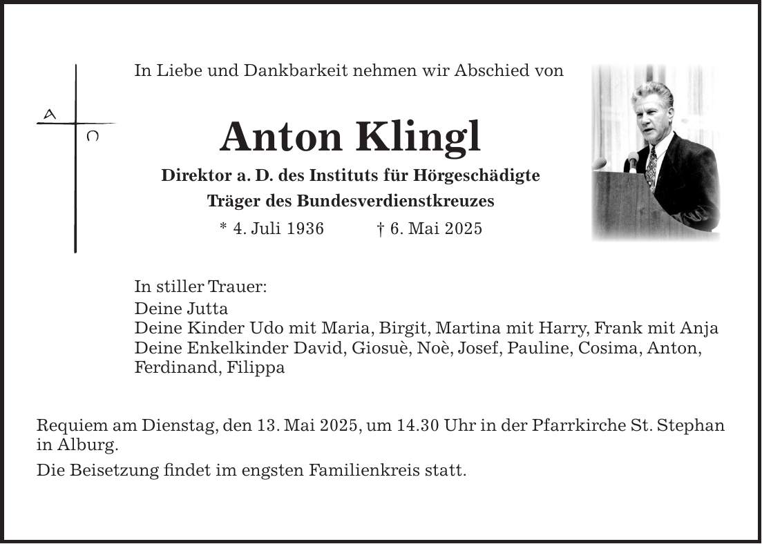 In Liebe und Dankbarkeit nehmen wir Abschied von Anton Klingl Direktor a. D. des Instituts für Hörgeschädigte Träger des Bundesverdienstkreuzes * 4. Juli 1936 + 6. Mai 2025 In stiller Trauer: Deine Jutta Deine Kinder Udo mit Maria, Birgit, Martina mit Harry, Frank mit Anja Deine Enkelkinder David, Giosuè, Noè, Josef, Pauline, Cosima, Anton, Ferdinand, Filippa Requiem am Dienstag, den 13. Mai 2025, um 14.30 Uhr in der Pfarrkirche St. ­Stephan in Alburg. Die Beisetzung findet im engsten Familienkreis statt.