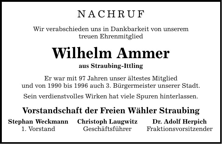 Nachruf Wir verabschieden uns in Dankbarkeit von unserem treuen Ehrenmitglied Wilhelm Ammer aus Straubing-Ittling Er war mit 97 Jahren unser ältestes Mitglied und von 1990 bis 1996 auch 3. Bürgermeister unserer Stadt. Sein verdienstvolles Wirken hat viele Spuren hinterlassen. Vorstandschaft der Freien Wähler Straubing Stephan Weckmann 1. Vorstand Christoph Laugwitz Geschäftsführer Dr. Adolf Herpich Fraktionsvorsitzender
