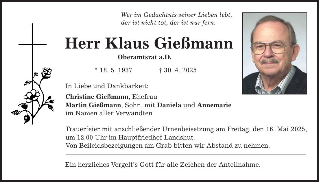Wer im Gedächtnis seiner Lieben lebt, der ist nicht tot, der ist nur fern. Herr Klaus Gießmann Oberamtsrat a.D. * 18. 5. 1937 _ 30. 4. 2025 In Liebe und Dankbarkeit: Christine Gießmann, Ehefrau Martin Gießmann, Sohn, mit Daniela und Annemarie im Namen aller Verwandten Trauerfeier mit anschließender Urnenbeisetzung am Freitag, den 16. Mai 2025, um 12.00 Uhr im Hauptfriedhof Landshut. Von Beileidsbezeigungen am Grab bitten wir Abstand zu nehmen. Ein herzliches Vergelt's Gott für alle Zeichen der Anteilnahme.