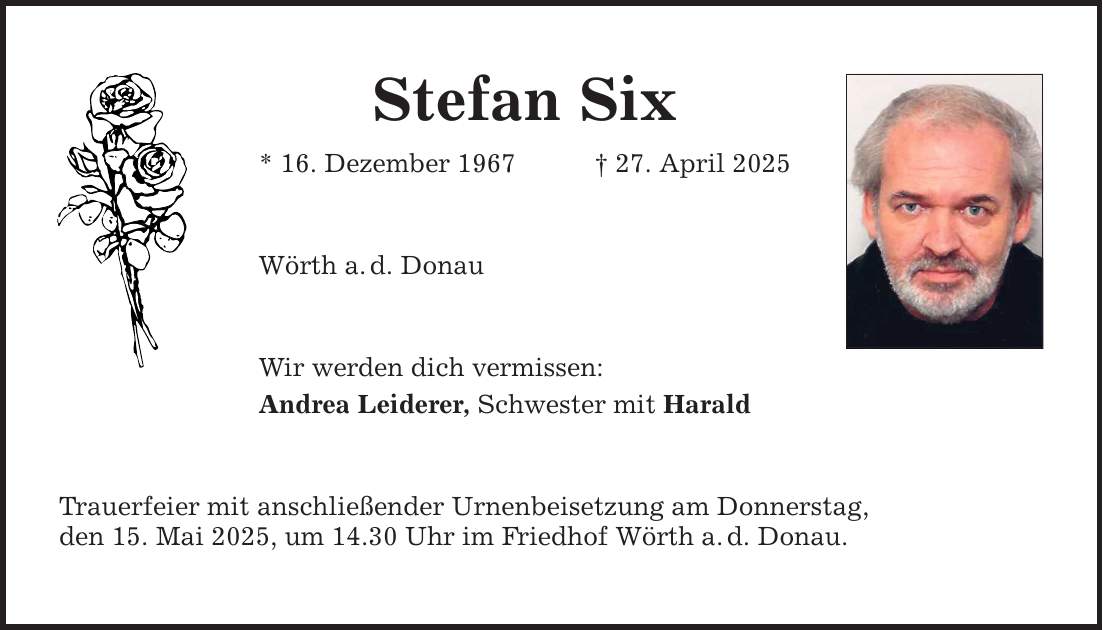 Stefan Six * 16. Dezember 1967 _ 27. April 2025 Wörth a. d. Donau Wir werden dich vermissen: Andrea Leiderer, Schwester mit Harald Trauerfeier mit anschließender Urnenbeisetzung am Donnerstag, den 15. Mai 2025, um 14.30 Uhr im Friedhof Wörth a. d. Donau.