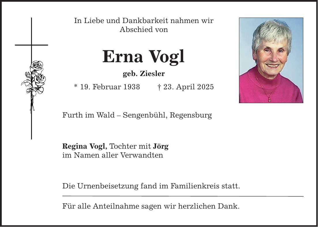 In Liebe und Dankbarkeit nahmen wir ­Abschied von Erna Vogl geb. Ziesler * 19. Februar 1938 _ 23. April 2025 Furth im Wald - Sengenbühl, Regensburg Regina Vogl, Tochter mit Jörg im Namen aller Verwandten Die Urnenbeisetzung fand im Familienkreis statt. Für alle Anteilnahme sagen wir herzlichen Dank.