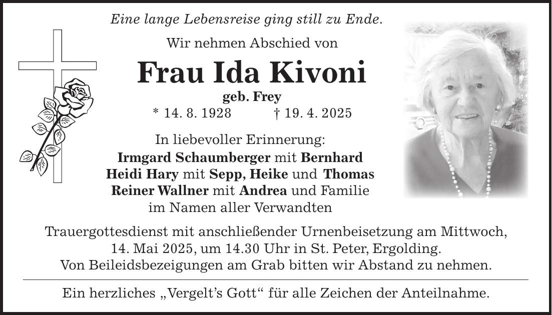  Eine lange Lebensreise ging still zu Ende. Wir nehmen Abschied von Frau Ida Kivoni geb. Frey * 14. 8. 1928 + 19. 4. 2025 In liebevoller Erinnerung: Irmgard Schaumberger mit Bernhard Heidi Hary mit Sepp, Heike und Thomas Reiner Wallner mit Andrea und Familie im Namen aller Verwandten Trauergottesdienst mit anschließender Urnenbeisetzung am Mittwoch, 14. Mai 2025, um 14.30 Uhr in St. Peter, Ergolding. Von Beileidsbezeigungen am Grab bitten wir Abstand zu nehmen. Ein herzliches 'Vergelt's Gott' für alle Zeichen der Anteilnahme.