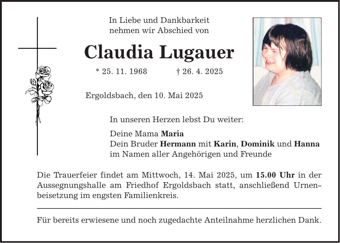 In Liebe und Dankbarkeit nehmen wir Abschied von Claudia Lugauer * 25. 11. 1968 _ 26. 4. 2025 Ergoldsbach, den 10. Mai 2025 In unseren Herzen lebst Du weiter: Deine Mama Maria Dein Bruder Hermann mit Karin, Dominik und Hanna im Namen aller Angehörigen und Freunde Die Trauerfeier findet am Mittwoch, 14. Mai 2025, um 15.00 Uhr in der Aussegnungshalle am Friedhof Ergoldsbach statt, anschließend Urnenbeisetzung im engsten Familienkreis. Für bereits erwiesene und noch zugedachte Anteilnahme herzlichen Dank.