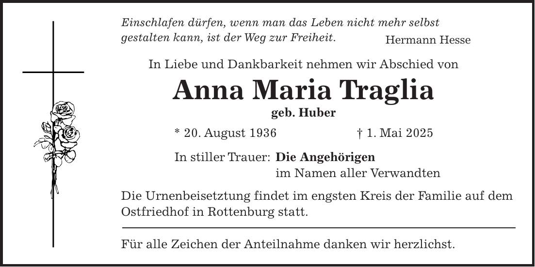 Einschlafen dürfen, wenn man das Leben nicht mehr selbst gestalten kann, ist der Weg zur Freiheit. Hermann Hesse In Liebe und Dankbarkeit nehmen wir Abschied von Anna Maria Traglia geb. Huber * 20. August 1936 + 1. Mai 2025 In stiller Trauer: Die Angehörigen im Namen aller Verwandten Die Urnenbeisetztung findet im engsten Kreis der Familie auf dem Ostfriedhof in Rottenburg statt. Für alle Zeichen der Anteilnahme danken wir herzlichst.