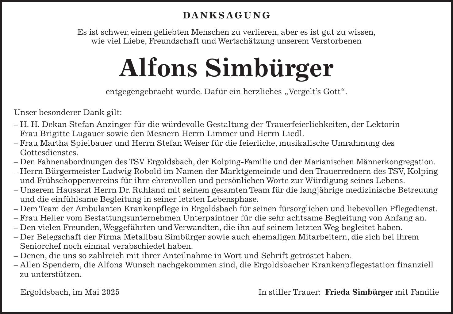  DANKSAGUNG Es ist schwer, einen geliebten Menschen zu verlieren, aber es ist gut zu wissen, wie viel Liebe, Freundschaft und Wertschätzung unserem Verstorbenen Alfons Simbürger entgegengebracht wurde. Dafür ein herzliches 'Vergelt's Gott'. Unser besonderer Dank gilt: - H. H. Dekan Stefan Anzinger für die würdevolle Gestaltung der Trauerfeierlichkeiten, der Lektorin Frau Brigitte Lugauer sowie den Mesnern Herrn Limmer und Herrn Liedl. - Frau Martha Spielbauer und Herrn Stefan Weiser für die feierliche, musikalische Umrahmung des Gottesdienstes. - Den Fahnenabordnungen des TSV Ergoldsbach, der Kolping-Familie und der Marianischen Männerkongregation. - Herrn Bürgermeister Ludwig Robold im Namen der Marktgemeinde und den Trauerrednern des TSV, Kolping und Frühschoppenvereins für ihre ehrenvollen und persönlichen Worte zur Würdigung seines Lebens. - Unserem Hausarzt Herrn Dr. Ruhland mit seinem gesamten Team für die langjährige medizinische Betreuung und die einfühlsame Begleitung in seiner letzten Lebensphase. - Dem Team der Ambulanten Krankenpflege in Ergoldsbach für seinen fürsorglichen und liebevollen Pflegedienst. - Frau Heller vom Bestattungsunternehmen Unterpaintner für die sehr achtsame Begleitung von Anfang an. - Den vielen Freunden, Weggefährten und Verwandten, die ihn auf seinem letzten Weg begleitet haben. - Der Belegschaft der Firma Metallbau Simbürger sowie auch ehemaligen Mitarbeitern, die sich bei ihrem Seniorchef noch einmal verabschiedet haben. - Denen, die uns so zahlreich mit ihrer Anteilnahme in Wort und Schrift getröstet haben. - Allen Spendern, die Alfons Wunsch nachgekommen sind, die Ergoldsbacher Krankenpflegestation finanziell zu unterstützen. Ergoldsbach, im Mai 2025In stiller Trauer: Frieda Simbürger mit Familie