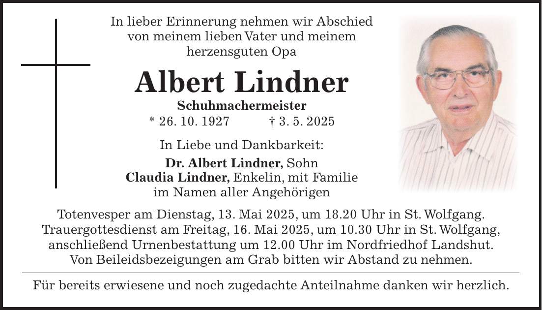  In lieber Erinnerung nehmen wir Abschied von meinem lieben Vater und meinem herzensguten Opa Albert Lindner Schuhmachermeister * 26. 10. 1927 + 3. 5. 2025 In Liebe und Dankbarkeit: Dr. Albert Lindner, Sohn Claudia Lindner, Enkelin, mit Familie im Namen aller Angehörigen Totenvesper am Dienstag, 13. Mai 2025, um 18.20 Uhr in St. Wolfgang. Trauergottesdienst am Freitag, 16. Mai 2025, um 10.30 Uhr in St. Wolfgang, anschließend Urnenbestattung um 12.00 Uhr im Nordfriedhof Landshut. Von Beileidsbezeigungen am Grab bitten wir Abstand zu nehmen. Für bereits erwiesene und noch zugedachte Anteilnahme danken wir herzlich.