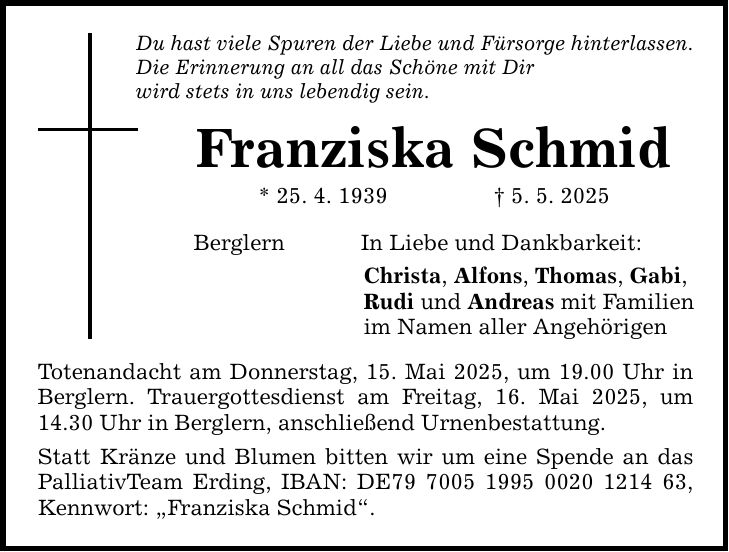 Du hast viele Spuren der Liebe und Fürsorge hinterlassen. Die Erinnerung an all das Schöne mit Dir wird stets in uns lebendig sein. Franziska Schmid * 25. 4. 1939 _ 5. 5. 2025 Berglern In Liebe und Dankbarkeit: Christa, Alfons, Thomas, Gabi, Rudi und Andreas mit Familien im Namen aller Angehörigen Totenandacht am Donnerstag, 15. Mai 2025, um 19.00 Uhr in Berglern. Trauergottesdienst am Freitag, 16. Mai 2025, um 14.30 Uhr in Berglern, anschließend Urnenbestattung. Statt Kränze und Blumen bitten wir um eine Spende an das PalliativTeam Erding, IBAN: DE***, Kennwort: 