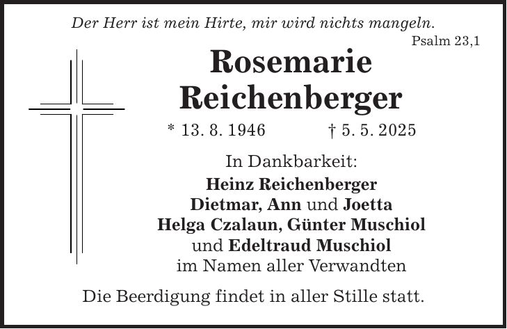  Der Herr ist mein Hirte, mir wird nichts mangeln. Psalm 23,1 Rosemarie Reichenberger * 13. 8. 1946 + 5. 5. 2025 In Dankbarkeit: Heinz Reichenberger Dietmar, Ann und Joetta Helga Czalaun, Günter Muschiol und Edeltraud Muschiol im Namen aller Verwandten Die Beerdigung findet in aller Stille statt.